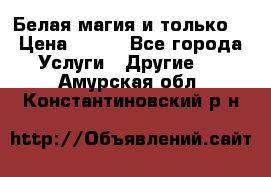 Белая магия и только. › Цена ­ 100 - Все города Услуги » Другие   . Амурская обл.,Константиновский р-н